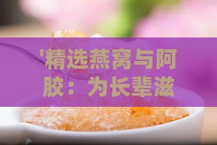 '精选燕窝与阿胶：为长辈滋补，哪款更适合老人食用？'