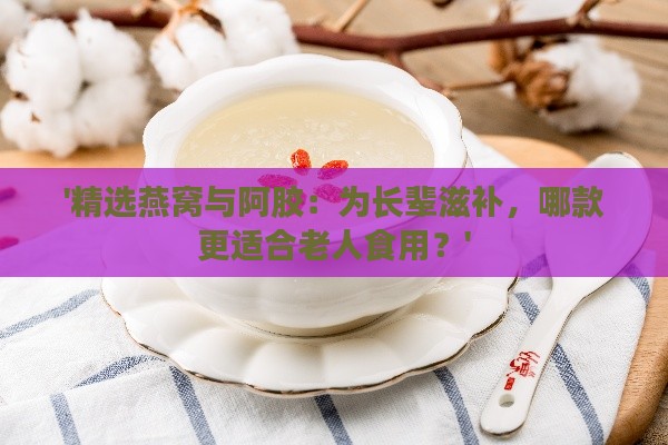 '精选燕窝与阿胶：为长辈滋补，哪款更适合老人食用？'