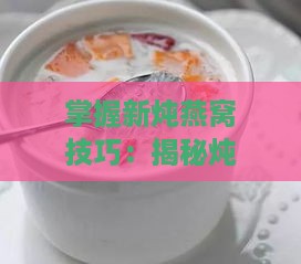 掌握新炖燕窝技巧：揭秘炖煮燕窝的实用窍门与秘诀