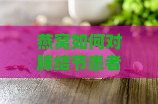 燕窝如何对肺结节患者发挥滋养与免疫增强作用及具体功效解析