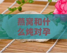 燕窝和什么炖对孕妇更好：更佳搭配与营养炖法