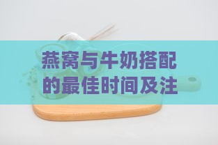 燕窝与牛奶搭配的更佳时间及注意事项：全方位解答燕窝加牛奶的疑问