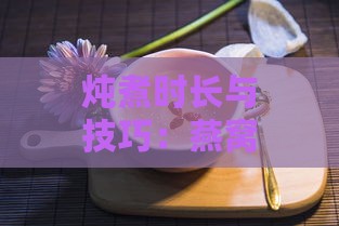 炖煮时长与技巧：燕窝孕妇怎么炖最营养美味方法大全