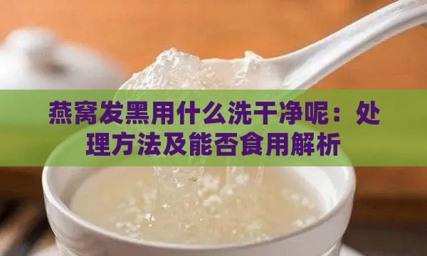 燕窝发黑用什么洗干净呢：处理方法及能否食用解析