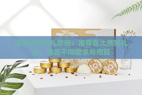 精选燕窝送礼攻略：推荐各大燕窝礼品，满足不同需求与预算