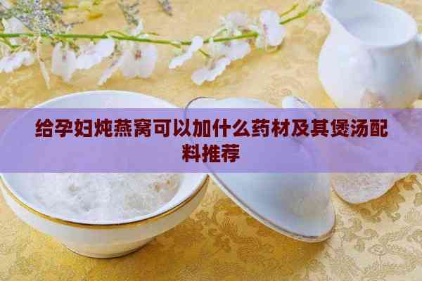 给孕妇炖燕窝可以加什么药材及其煲汤配料推荐