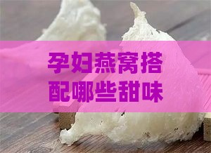 孕妇燕窝搭配哪些甜味食材最适宜：全面指南与营养建议