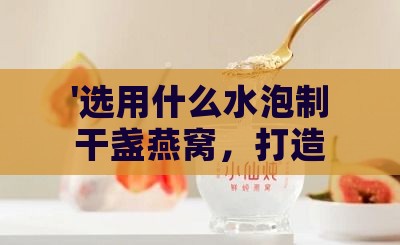 '选用什么水泡制干盏燕窝，打造口感更佳的高品质饮用体验'