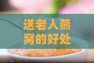 送老人燕窝的好处与注意事项：如何科学选择与合理食用