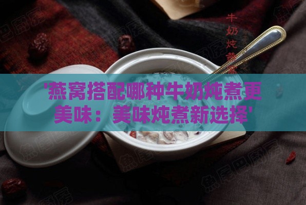 '燕窝搭配哪种牛奶炖煮更美味：美味炖煮新选择'