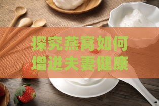 探究燕窝如何增进夫妻健康与情感：揭秘燕窝的神奇益处