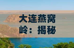 大连燕窝岭：揭秘海滨秘境，探索 Northern coastal jewels 景点全貌