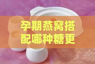 孕期燕窝搭配哪种糖更营养：挑选最适合的甜味剂