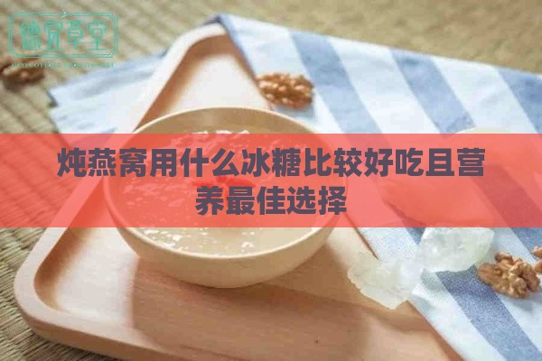 炖燕窝用什么冰糖比较好吃且营养更佳选择