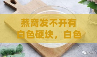 燕窝发不开有白色硬块，白色结块泡不开且硬块泡不发问题解析