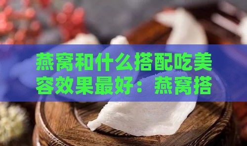 燕窝和什么搭配吃美容效果更好：燕窝搭配食物推荐一览