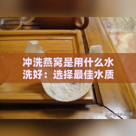 冲洗燕窝是用什么水洗好：选择更佳水质彻底清洁燕窝