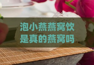 泡小燕燕窝饮是真的燕窝吗：功效作用、真假辨别及正确吃法介绍