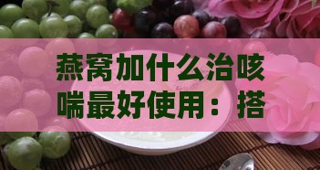 燕窝加什么治咳喘更好使用：搭配食材及更佳食用方法推荐