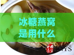 冰糖燕窝是用什么制作的及其原料详细介绍