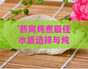 '燕窝炖煮更佳水质选择与炖制方法解析'