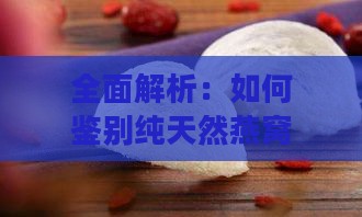 全面解析：如何鉴别纯天然燕窝与假冒伪劣产品