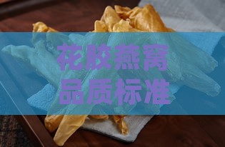 花胶燕窝品质标准是什么样的：全面解析其优劣评判要点