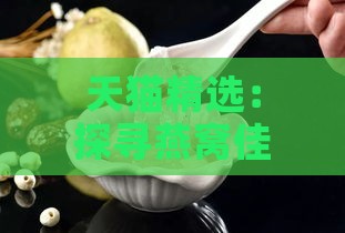 天猫精选：探寻燕窝佳品，盘点哪些燕窝口感鲜美