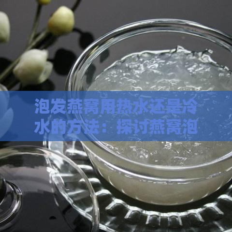 泡发燕窝用热水还是冷水的方法：探讨燕窝泡发水温选择与技巧