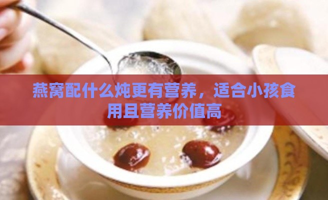 燕窝配什么炖更有营养，适合小孩食用且营养价值高