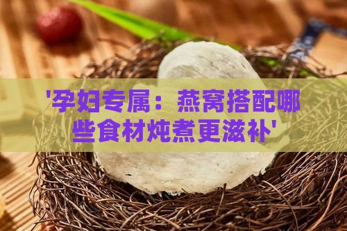 '孕妇专属：燕窝搭配哪些食材炖煮更滋补'