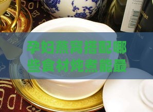 孕妇燕窝搭配哪些食材炖煮能更大化补充营养与促进胎儿健康