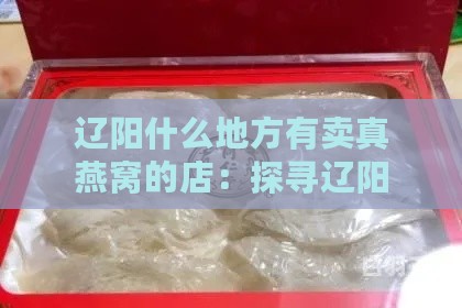 辽阳什么地方有卖真燕窝的店：探寻辽阳市区真燕窝店铺推荐