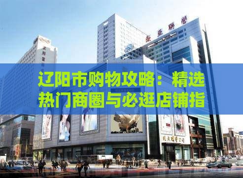 辽阳市购物攻略：精选热门商圈与必逛店铺指南