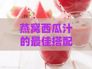 燕窝西瓜汁的更佳搭配饮品：全面提升口感与营养的全方位指南