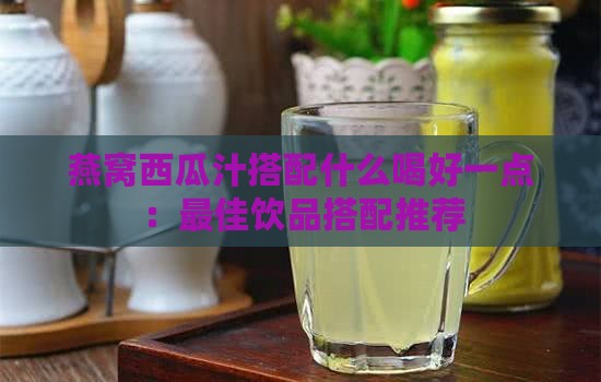 燕窝西瓜汁搭配什么喝好一点：更佳饮品搭配推荐