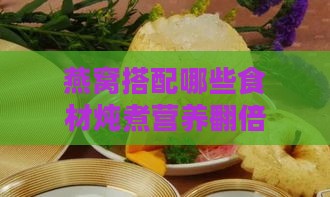 燕窝搭配哪些食材炖煮营养翻倍：全面解析燕窝炖煮的营养搭配指南