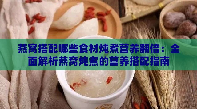 燕窝搭配哪些食材炖煮营养翻倍：全面解析燕窝炖煮的营养搭配指南