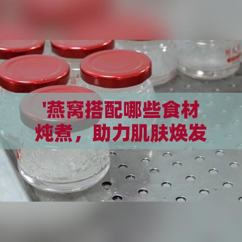 '燕窝搭配哪些食材炖煮，助力肌肤焕发光泽与弹力'