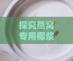 探究燕窝专用椰浆的原料与制作工艺：全面了解椰浆燕窝的食材构成与烹饪技巧