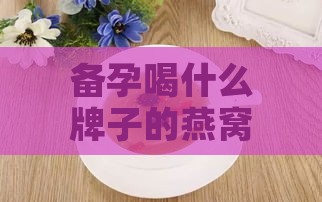 备孕喝什么牌子的燕窝好呢：男女性推荐及食用选择指南