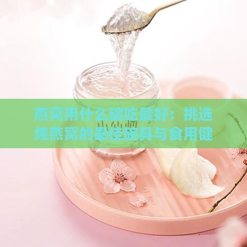 燕窝用什么碗吃更好：挑选炖燕窝的更佳碗具与食用健康指南