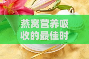 燕窝营养吸收的更佳时间与季节：全面解析如何高效摄取燕窝营养