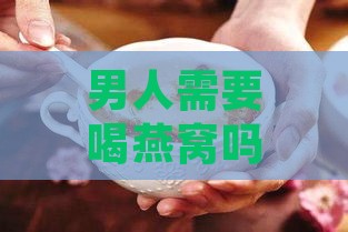 男人需要喝燕窝吗：探讨男性食用燕窝的必要性与好处