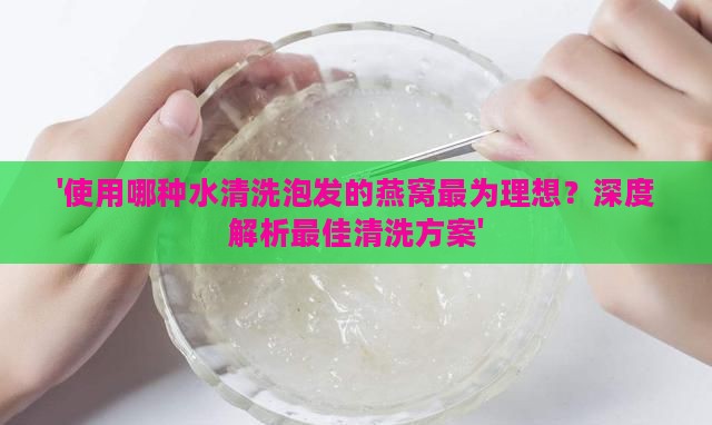 '使用哪种水清洗泡发的燕窝最为理想？深度解析更佳清洗方案'