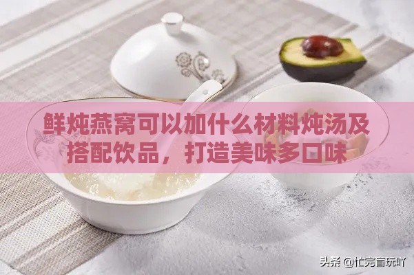 鲜炖燕窝可以加什么材料炖汤及搭配饮品，打造美味多口味