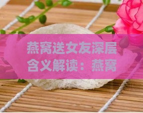 燕窝送女友深层含义解读：燕窝礼物的多重意义与情感寓意全解析