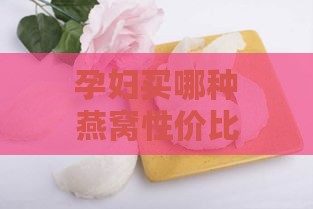 孕妇买哪种燕窝性价比高且吃得好一点更好？