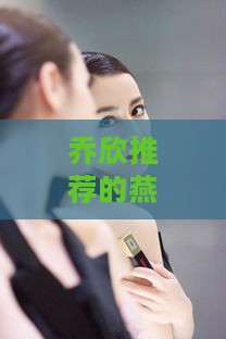 乔欣推荐的燕窝及产品全解析：揭秘明星同款燕窝的与特点