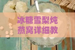 冰糖雪梨炖燕窝详细教程：食材挑选、炖煮步骤及营养功效全解析